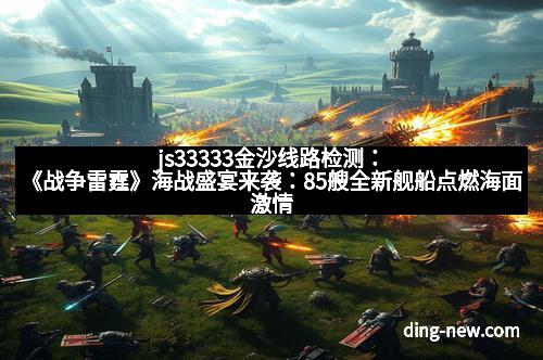 js33333金沙线路检测：《战争雷霆》海战盛宴来袭：85艘全新舰船点燃海面激情