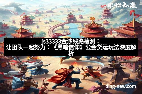 js33333金沙线路检测：让团队一起努力：《黑暗信仰》公会货运玩法深度解析